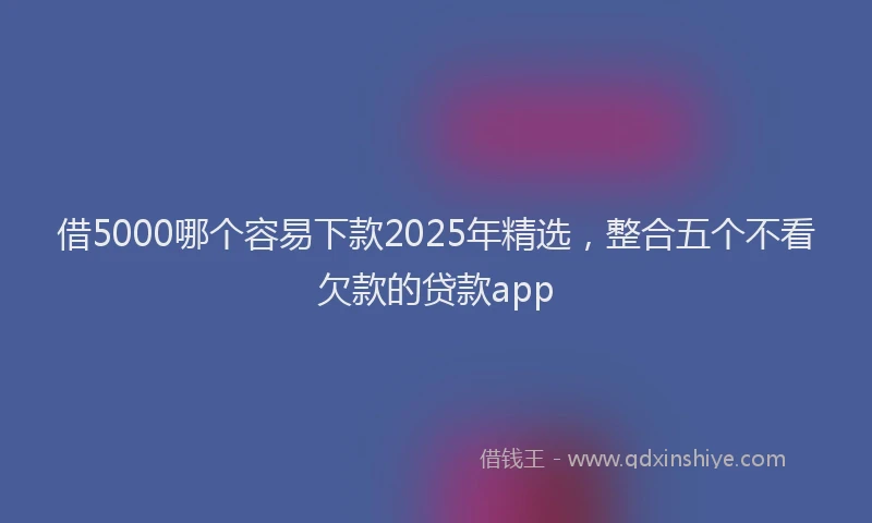 借5000哪个容易下款2025年精选，整合五个不看欠款的贷款app