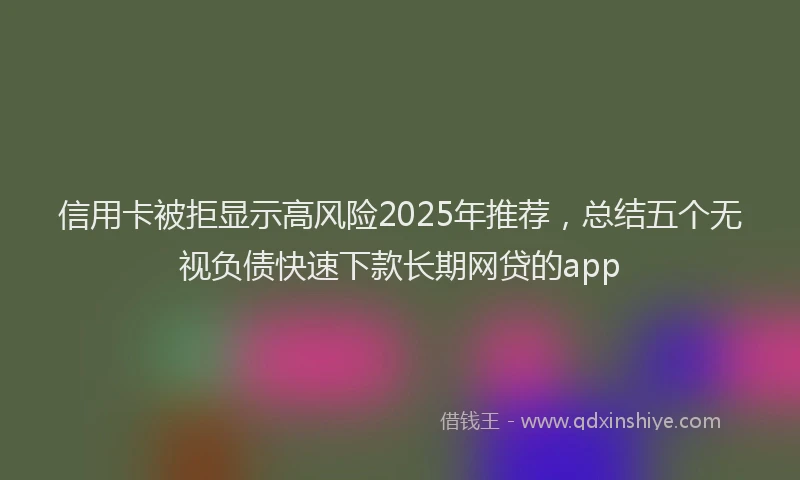 信用卡被拒显示高风险2025年推荐，总结五个无视负债快速下款长期网贷的app