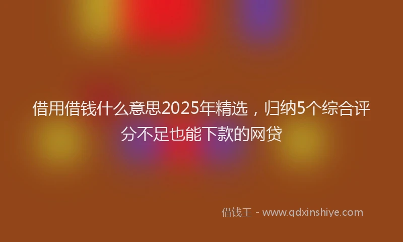 借用借钱什么意思2025年精选，归纳5个综合评分不足也能下款的网贷
