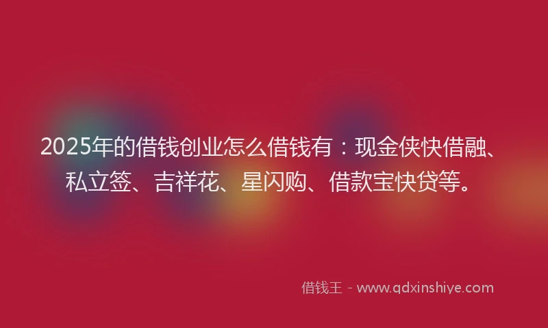 2025年的借钱创业怎么借钱有：现金侠快借融、私立签、吉祥花、星闪购、借款宝快贷等。