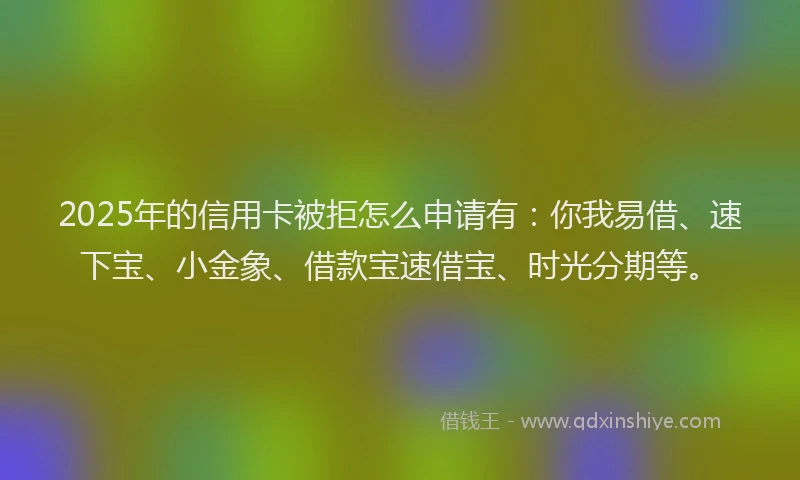 2025年的信用卡被拒怎么申请有：你我易借、速下宝、小金象、借款宝速借宝、时光分期等。