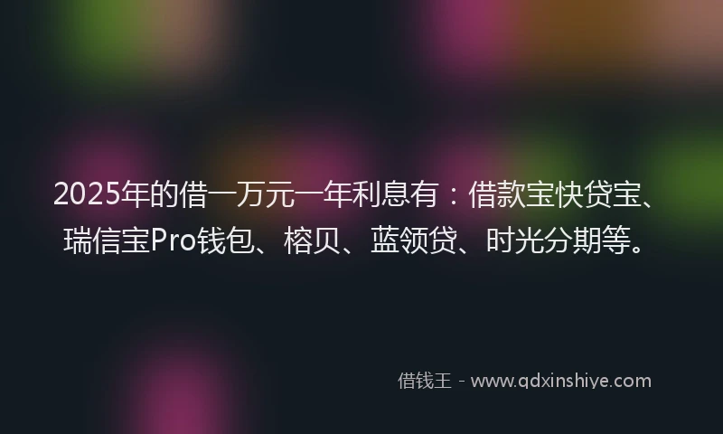 2025年的借一万元一年利息有：借款宝快贷宝、瑞信宝Pro钱包、榕贝、蓝领贷、时光分期等。