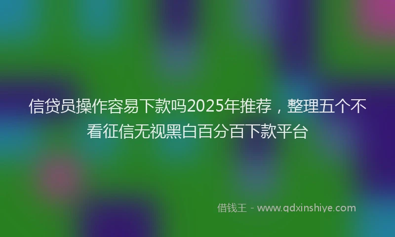 信贷员操作容易下款吗2025年推荐，整理五个不看征信无视黑白百分百下款平台