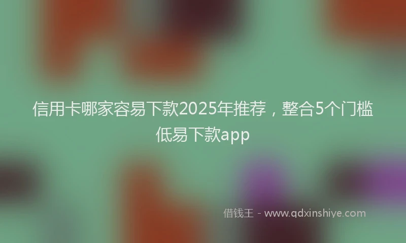 信用卡哪家容易下款2025年推荐，整合5个门槛低易下款app