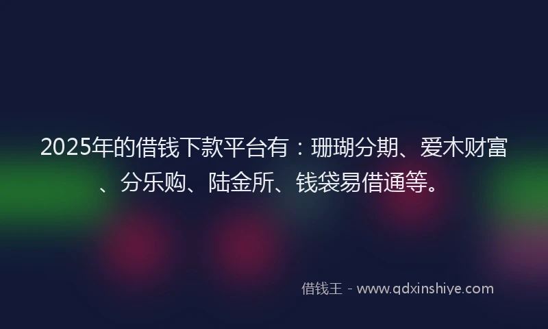 2025年的借钱下款平台有：珊瑚分期、爱木财富、分乐购、陆金所、钱袋易借通等。