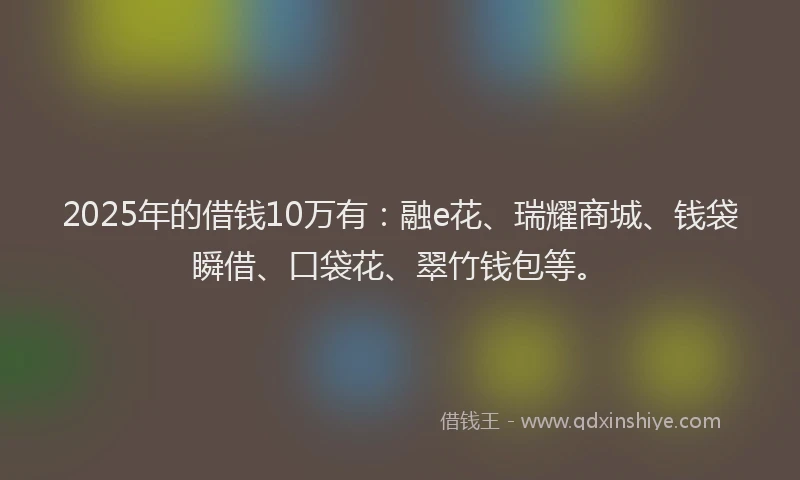 2025年的借钱10万有：融e花、瑞耀商城、钱袋瞬借、口袋花、翠竹钱包等。