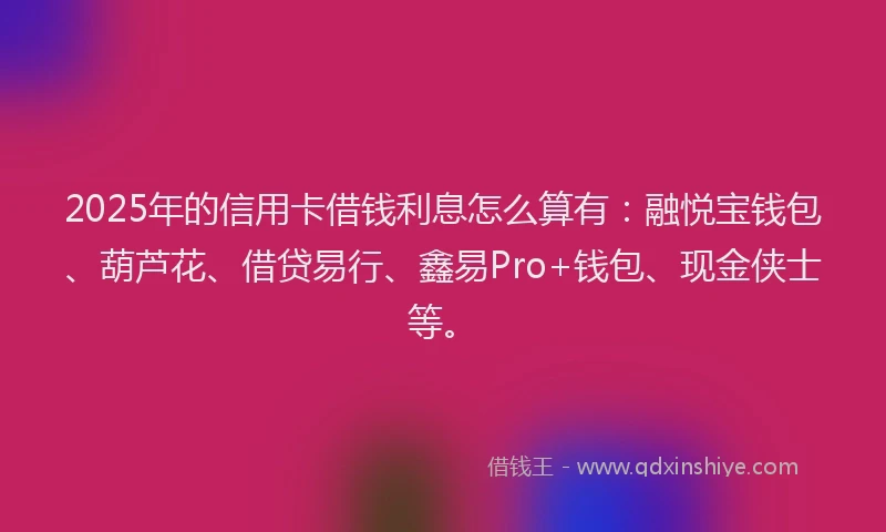 2025年的信用卡借钱利息怎么算有：融悦宝钱包、葫芦花、借贷易行、鑫易Pro+钱包、现金侠士等。