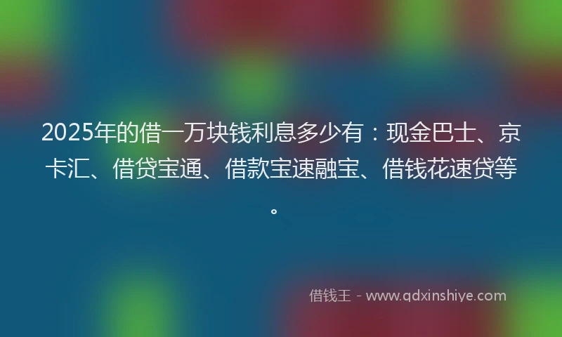 2025年的借一万块钱利息多少有：现金巴士、京卡汇、借贷宝通、借款宝速融宝、借钱花速贷等。