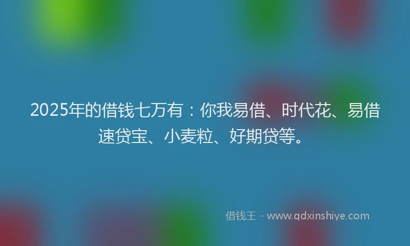 2025年的借钱七万有：你我易借、时代花、易借速贷宝、小麦粒、好期贷等。
