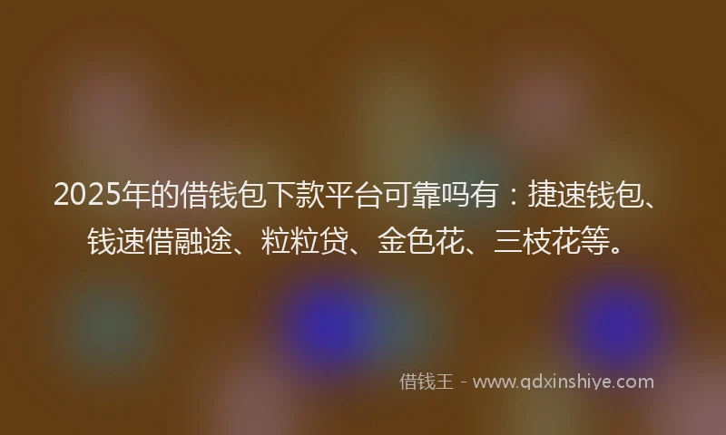 2025年的借钱包下款平台可靠吗有：捷速钱包、钱速借融途、粒粒贷、金色花、三枝花等。