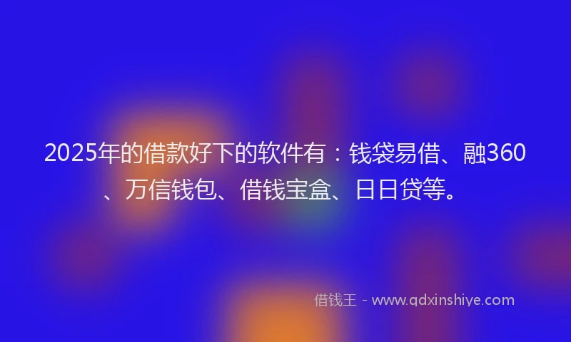 2025年的借款好下的软件有：钱袋易借、融360、万信钱包、借钱宝盒、日日贷等。