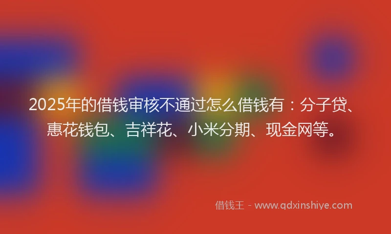 2025年的借钱审核不通过怎么借钱有：分子贷、惠花钱包、吉祥花、小米分期、现金网等。