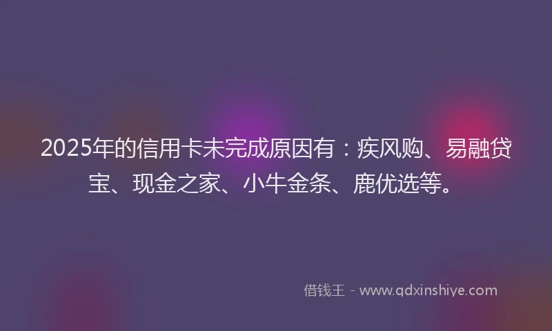 2025年的信用卡未完成原因有：疾风购、易融贷宝、现金之家、小牛金条、鹿优选等。