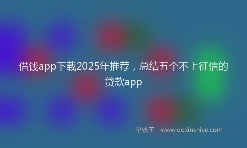 借钱app下载2025年推荐，总结五个不上征信的贷款app