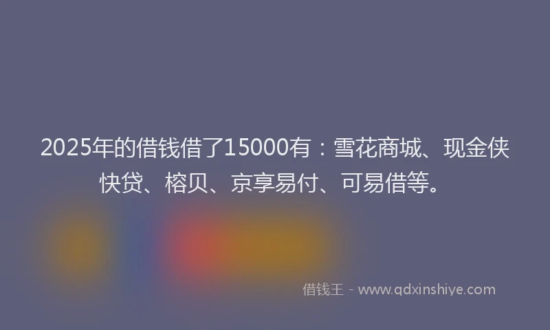 2025年的借钱借了15000有：雪花商城、现金侠快贷、榕贝、京享易付、可易借等。
