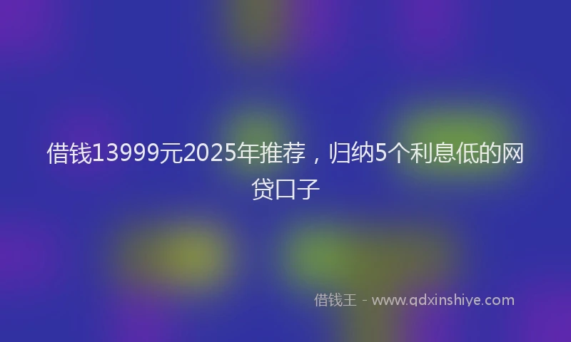 借钱13999元2025年推荐，归纳5个利息低的网贷口子