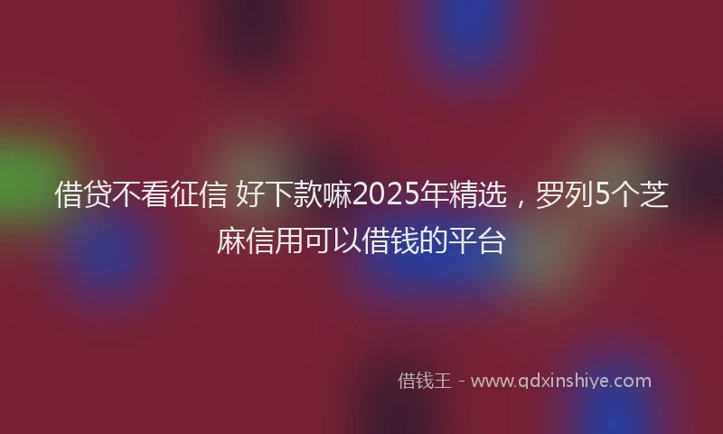 借贷不看征信 好下款嘛2025年精选，罗列5个芝麻信用可以借钱的平台