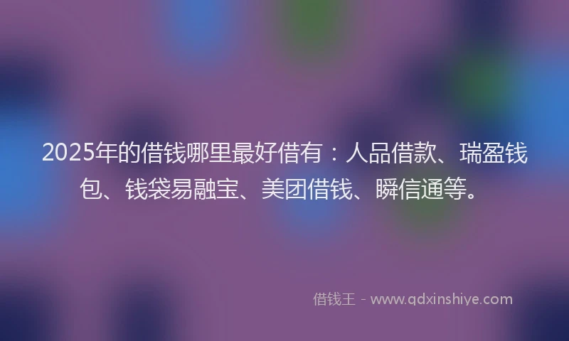 2025年的借钱哪里最好借有：人品借款、瑞盈钱包、钱袋易融宝、美团借钱、瞬信通等。