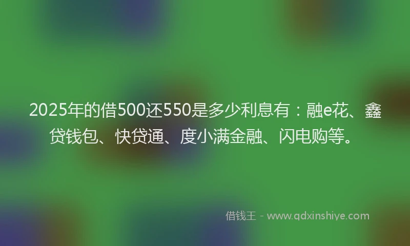 2025年的借500还550是多少利息有：融e花、鑫贷钱包、快贷通、度小满金融、闪电购等。