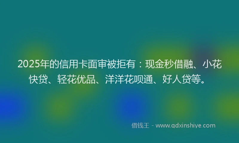 2025年的信用卡面审被拒有：现金秒借融、小花快贷、轻花优品、洋洋花呗通、好人贷等。