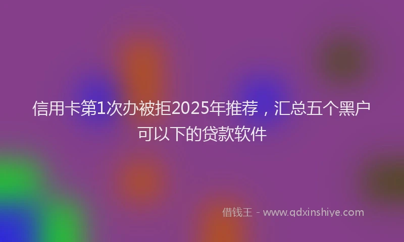 信用卡第1次办被拒2025年推荐，汇总五个黑户可以下的贷款软件