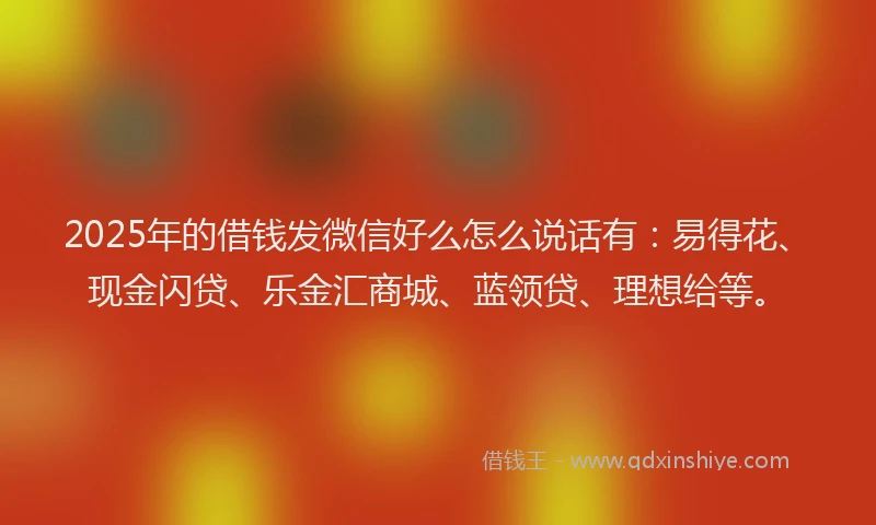 2025年的借钱发微信好么怎么说话有:易得花、现金闪贷、乐金汇商城、蓝领贷、理想给等。