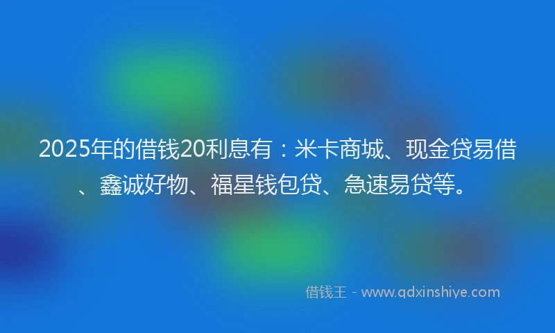 2025年的借钱20利息有：米卡商城、现金贷易借、鑫诚好物、福星钱包贷、急速易贷等。
