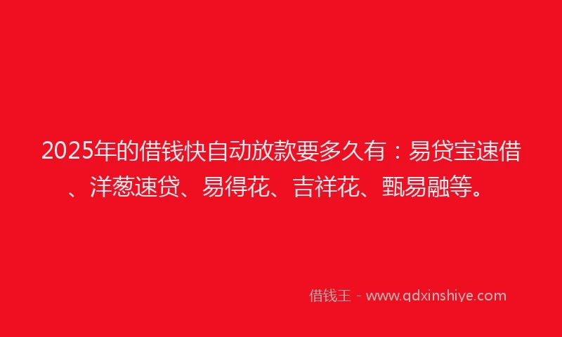 2025年的借钱快自动放款要多久有：易贷宝速借、洋葱速贷、易得花、吉祥花、甄易融等。