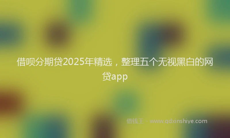 借呗分期贷2025年精选，整理五个无视黑白的网贷app