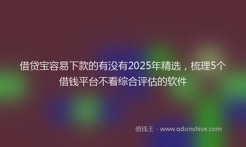 借贷宝容易下款的有没有2025年精选，梳理5个借钱平台不看综合评估的软件
