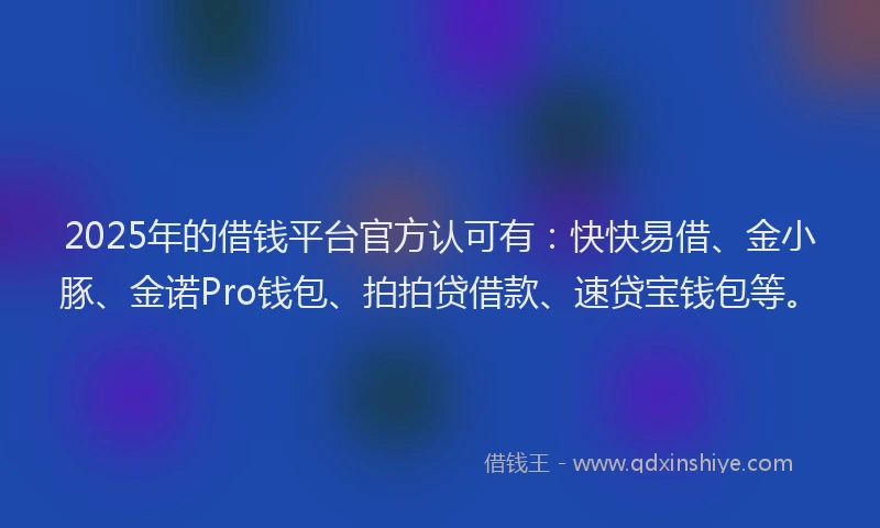 2025年的借钱平台官方认可有：快快易借、金小豚、金诺Pro钱包、拍拍贷借款、速贷宝钱包等。