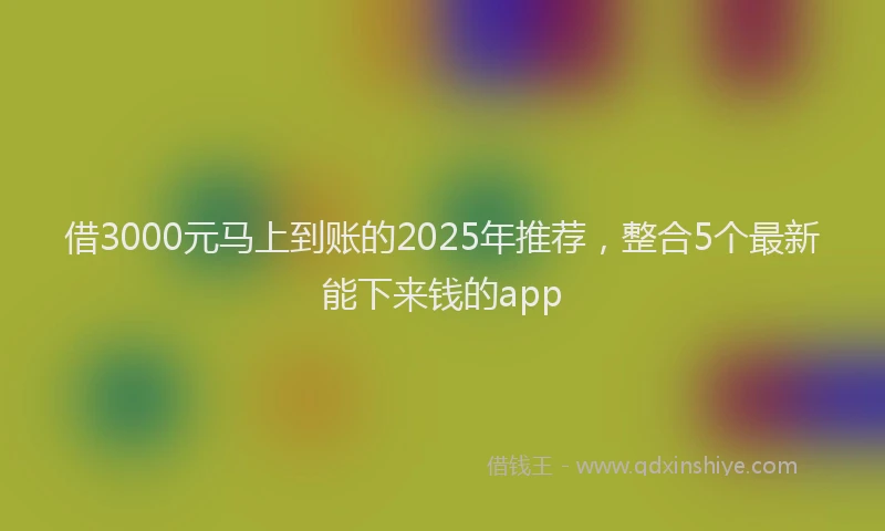 借3000元马上到账的2025年推荐，整合5个最新能下来钱的app