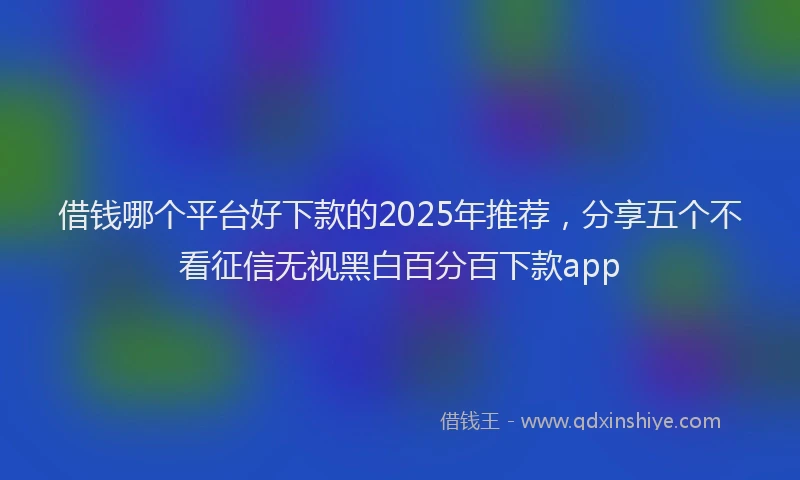 借钱哪个平台好下款的2025年推荐，分享五个不看征信无视黑白百分百下款app