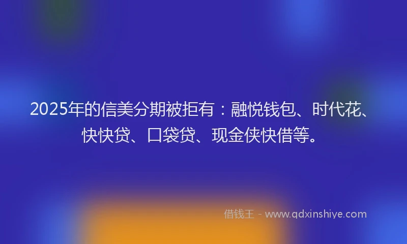 2025年的信美分期被拒有：融悦钱包、时代花、快快贷、口袋贷、现金侠快借等。