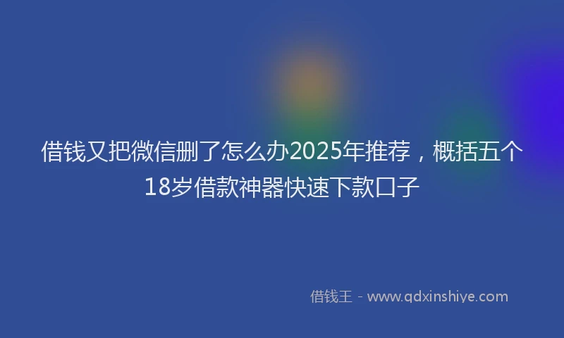 借钱又把微信删了怎么办2025年推荐，概括五个18岁借款神器快速下款口子