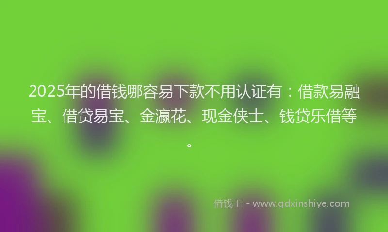 2025年的借钱哪容易下款不用认证有：借款易融宝、借贷易宝、金瀛花、现金侠士、钱贷乐借等。