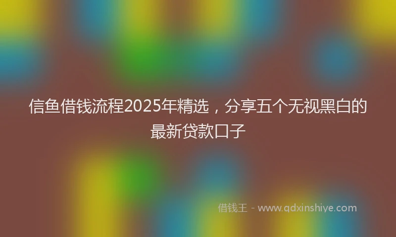 信鱼借钱流程2025年精选，分享五个无视黑白的最新贷款口子