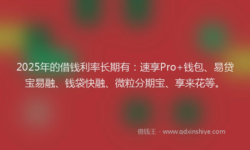 2025年的借钱利率长期有：速享Pro+钱包、易贷宝易融、钱袋快融、微粒分期宝、享来花等。