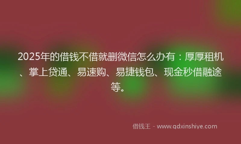 2025年的借钱不借就删微信怎么办有：厚厚租机、掌上贷通、易速购、易捷钱包、现金秒借融途等。