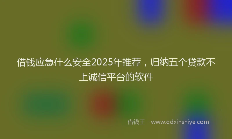 借钱应急什么安全2025年推荐，归纳五个贷款不上诚信平台的软件