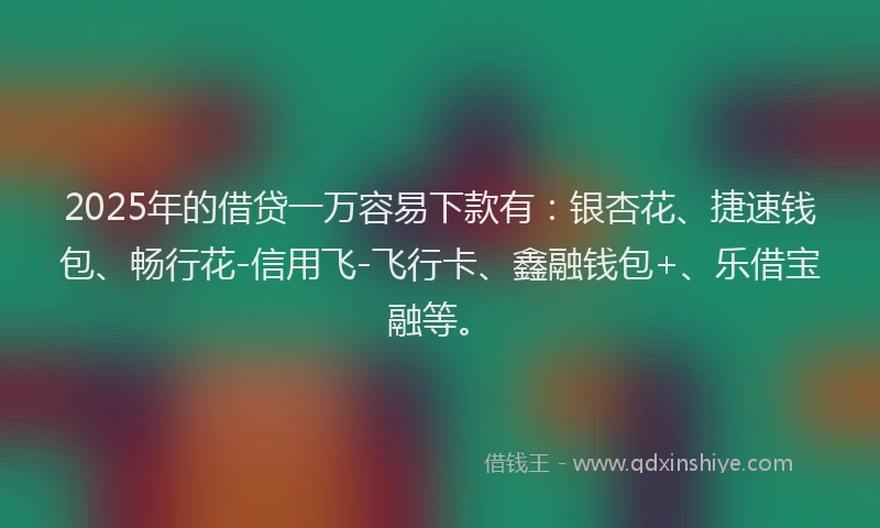 2025年的借贷一万容易下款有：银杏花、捷速钱包、畅行花-信用飞-飞行卡、鑫融钱包+、乐借宝融等。