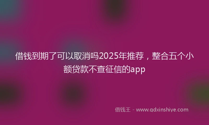 借钱到期了可以取消吗2025年推荐，整合五个小额贷款不查征信的app