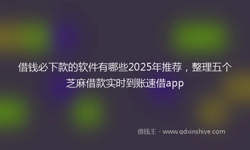 借钱必下款的软件有哪些2025年推荐，整理五个芝麻借款实时到账速借app