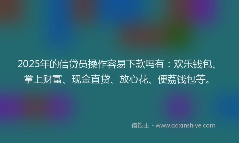 2025年的信贷员操作容易下款吗有：欢乐钱包、掌上财富、现金直贷、放心花、便荔钱包等。