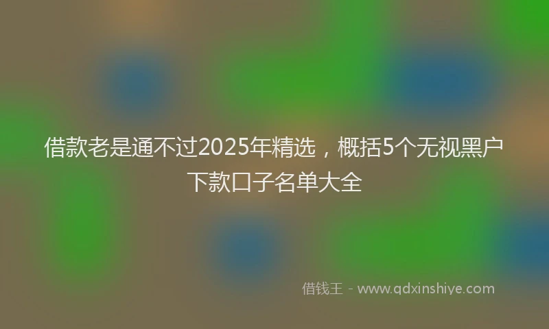 借款老是通不过2025年精选，概括5个无视黑户下款口子名单大全