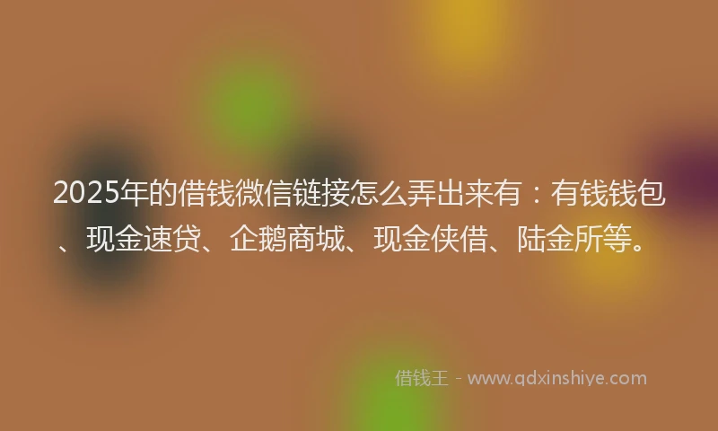 2025年的借钱微信链接怎么弄出来有:有钱钱包、现金速贷、企鹅商城、现金侠借、陆金所等。