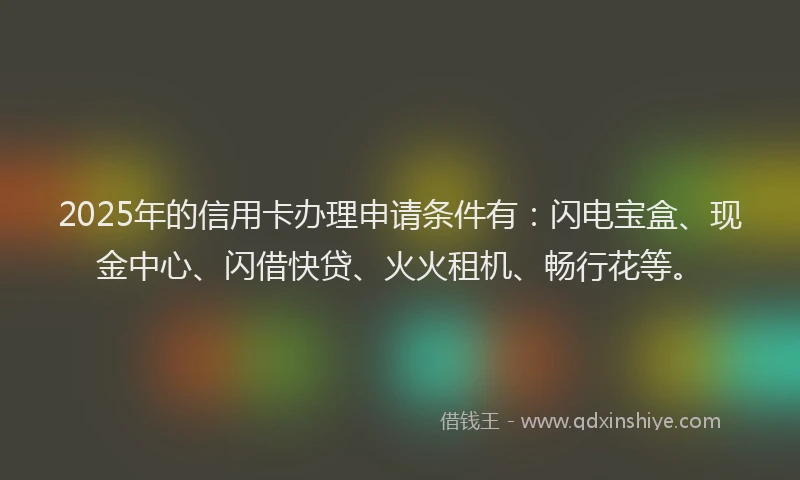 2025年的信用卡办理申请条件有：闪电宝盒、现金中心、闪借快贷、火火租机、畅行花等。