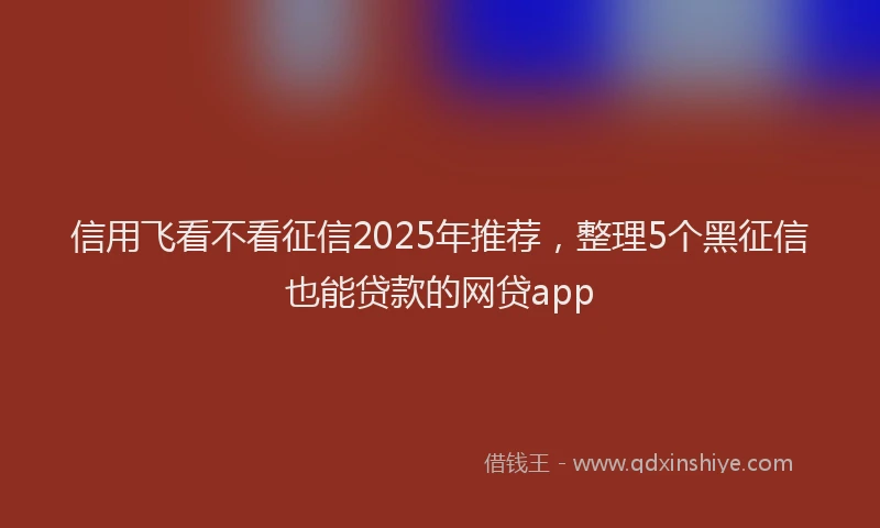 信用飞看不看征信2025年推荐，整理5个黑征信也能贷款的网贷app