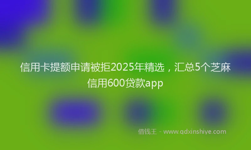 信用卡提额申请被拒2025年精选，汇总5个芝麻信用600贷款app