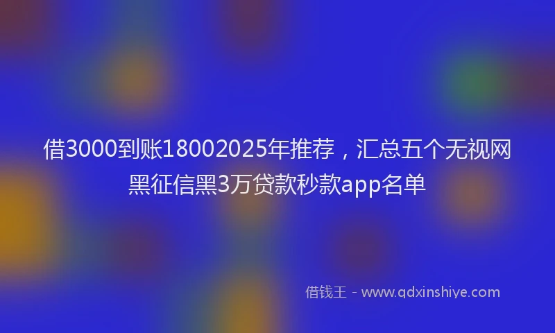 借3000到账18002025年推荐，汇总五个无视网黑征信黑3万贷款秒款app名单